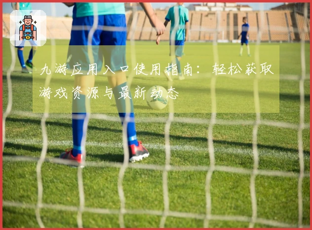 九游应用入口使用指南:轻松获取游戏资源与最新动态
