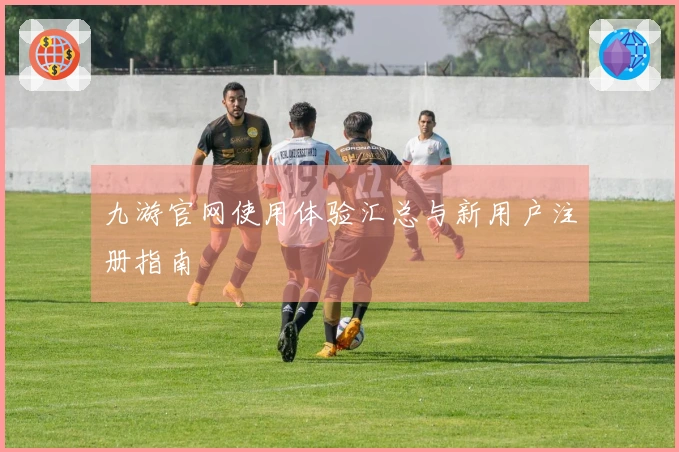 九游官网使用体验汇总与新用户注册指南